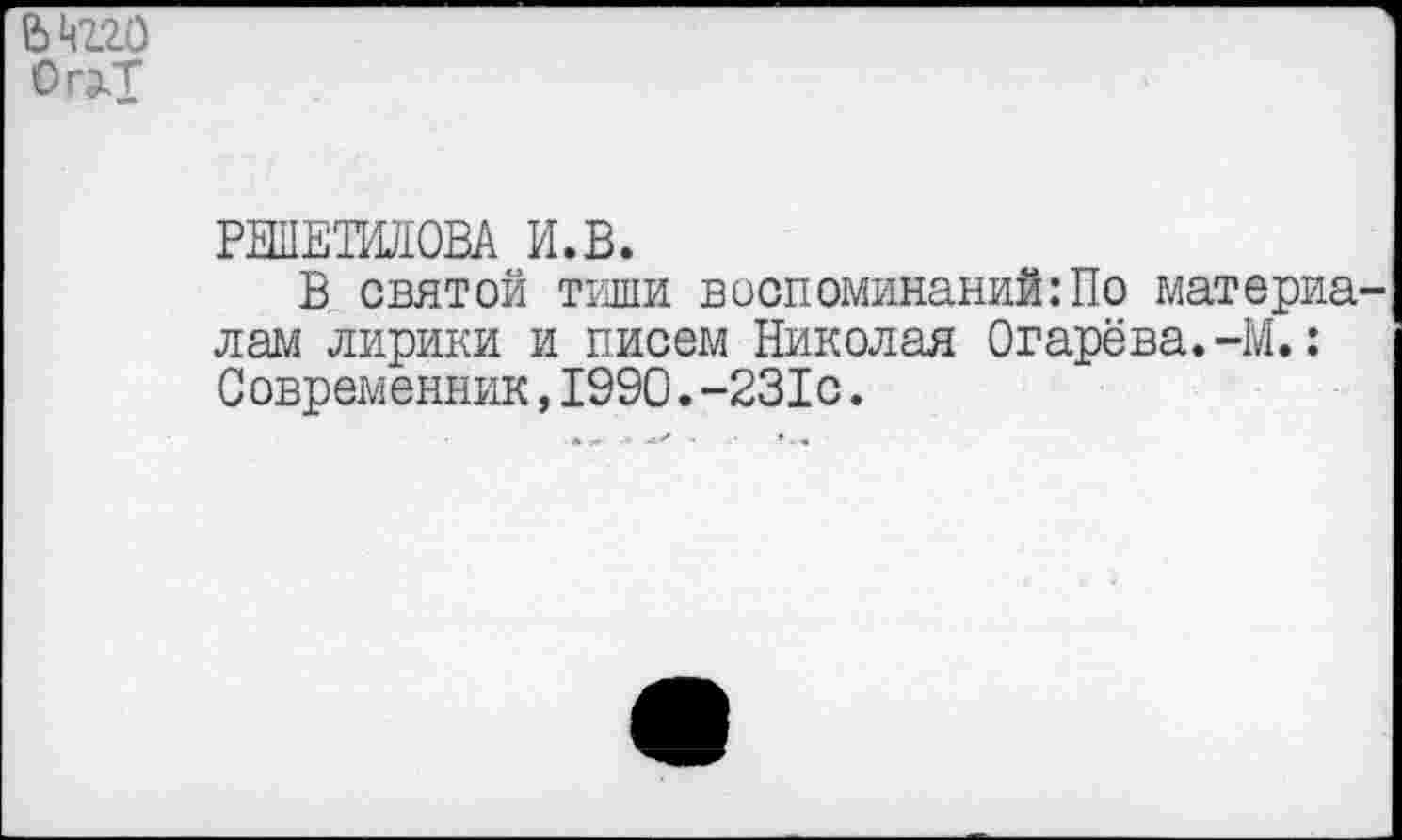 ﻿Ькгго Ог^Т
РЕШЕТШЮВА И.В.
В святой тиши воспоминаний:По материалам лирики и писем Николая Огарёва.-М.: Современник,1990.-231с.